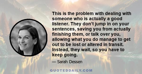 This is the problem with dealing with someone who is actually a good listener. They don’t jump in on your sentences, saving you from actually finishing them, or talk over you, allowing what you do manage to get out to