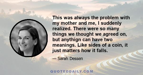 This was always the problem with my mother and me, I suddenly realized. There were so many things we thought we agreed on, but anythign can have two meanings. Like sides of a coin, it just matters how it falls.