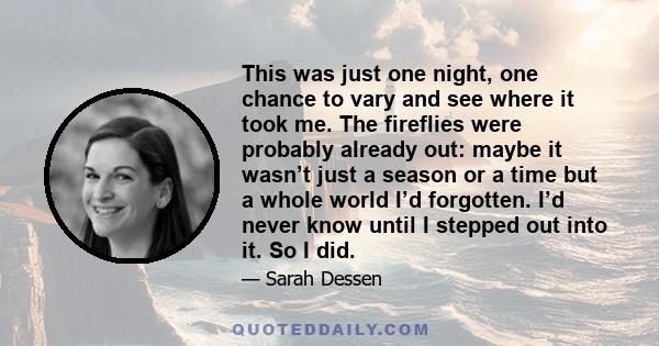 This was just one night, one chance to vary and see where it took me. The fireflies were probably already out: maybe it wasn’t just a season or a time but a whole world I’d forgotten. I’d never know until I stepped out