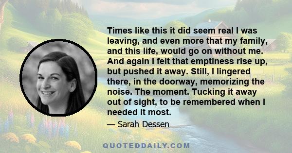 Times like this it did seem real I was leaving, and even more that my family, and this life, would go on without me. And again I felt that emptiness rise up, but pushed it away. Still, I lingered there, in the doorway,