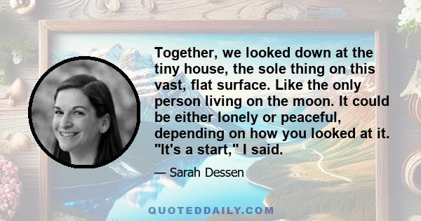 Together, we looked down at the tiny house, the sole thing on this vast, flat surface. Like the only person living on the moon. It could be either lonely or peaceful, depending on how you looked at it. It's a start, I