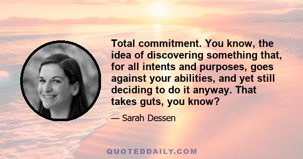 Total commitment. You know, the idea of discovering something that, for all intents and purposes, goes against your abilities, and yet still deciding to do it anyway. That takes guts, you know?