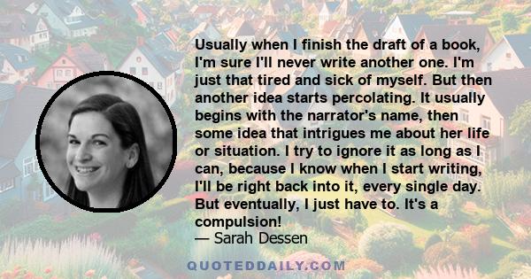 Usually when I finish the draft of a book, I'm sure I'll never write another one. I'm just that tired and sick of myself. But then another idea starts percolating. It usually begins with the narrator's name, then some