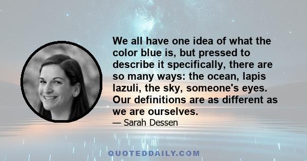 We all have one idea of what the color blue is, but pressed to describe it specifically, there are so many ways: the ocean, lapis lazuli, the sky, someone's eyes. Our definitions are as different as we are ourselves.