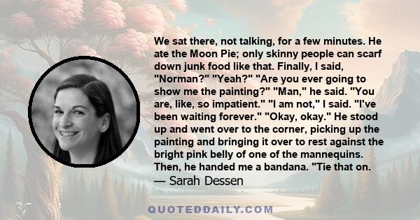 We sat there, not talking, for a few minutes. He ate the Moon Pie; only skinny people can scarf down junk food like that. Finally, I said, Norman? Yeah? Are you ever going to show me the painting? Man, he said. You are, 