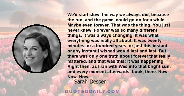 We'd start slow, the way we always did, because the run, and the game, could go on for a while. Maybe even forever. That was the thing. You just never knew. Forever was so many different things. It was always changing,