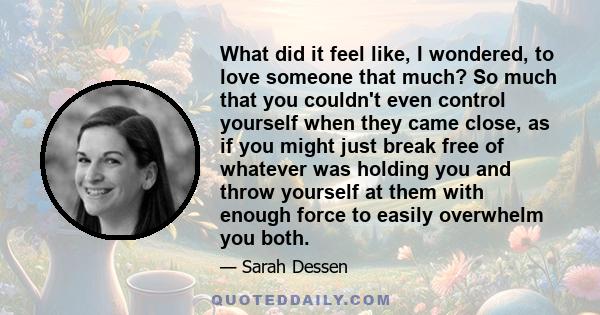 What did it feel like, I wondered, to love someone that much? So much that you couldn't even control yourself when they came close, as if you might just break free of whatever was holding you and throw yourself at them