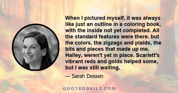 When I pictured myself, it was always like just an outline in a coloring book, with the inside not yet completed. All the standard features were there. but the colors, the zigzags and plaids, the bits and pieces that