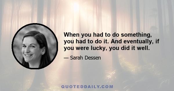 When you had to do something, you had to do it. And eventually, if you were lucky, you did it well.