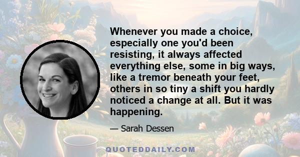 Whenever you made a choice, especially one you'd been resisting, it always affected everything else, some in big ways, like a tremor beneath your feet, others in so tiny a shift you hardly noticed a change at all. But