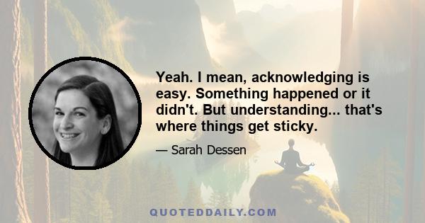 Yeah. I mean, acknowledging is easy. Something happened or it didn't. But understanding... that's where things get sticky.