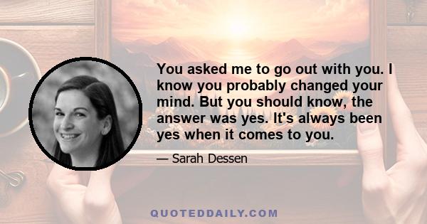 You asked me to go out with you. I know you probably changed your mind. But you should know, the answer was yes. It's always been yes when it comes to you.