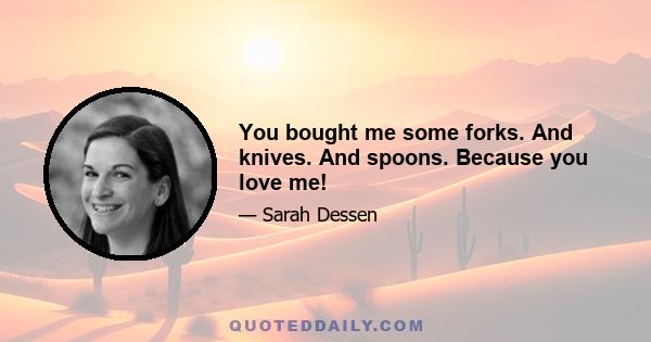 You bought me some forks. And knives. And spoons. Because you love me!