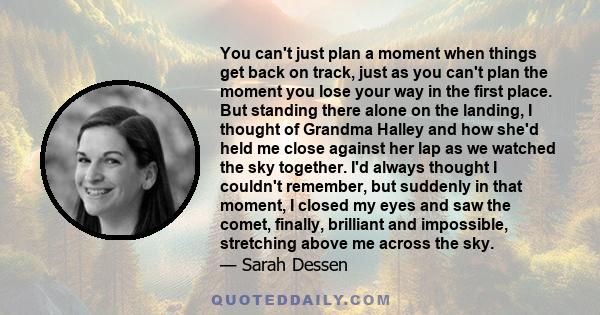 You can't just plan a moment when things get back on track, just as you can't plan the moment you lose your way in the first place. But standing there alone on the landing, I thought of Grandma Halley and how she'd held 