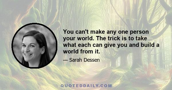 You can't make any one person your world. The trick is to take what each can give you and build a world from it.