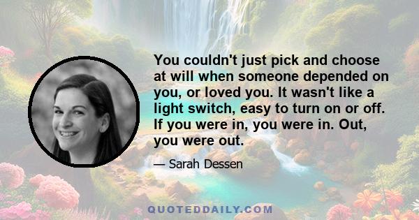 You couldn't just pick and choose at will when someone depended on you, or loved you. It wasn't like a light switch, easy to turn on or off. If you were in, you were in. Out, you were out.