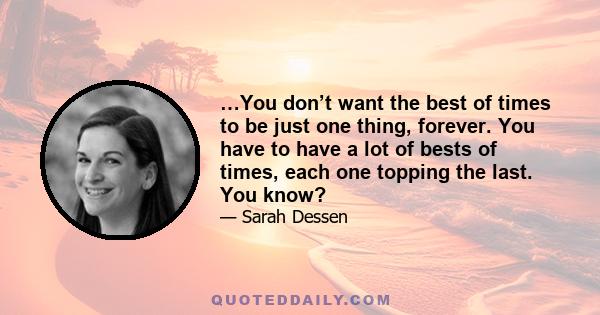 …You don’t want the best of times to be just one thing, forever. You have to have a lot of bests of times, each one topping the last. You know?