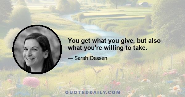 You get what you give, but also what you're willing to take.