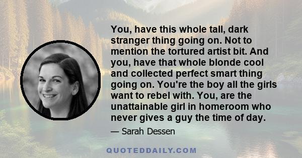 You, have this whole tall, dark stranger thing going on. Not to mention the tortured artist bit. And you, have that whole blonde cool and collected perfect smart thing going on. You're the boy all the girls want to