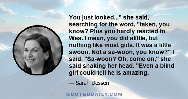 You just looked... she said, searching for the word, taken, you know? Plus you hardly reacted to Wes. I mean, you did alittle, but nothing like most girls. It was a little swoon. Not a sa-woon, you know? I said,