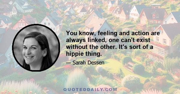 You know, feeling and action are always linked, one can't exist without the other. It's sort of a hippie thing.