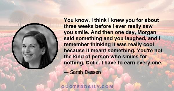 You know, I think I knew you for about three weeks before I ever really saw you smile. And then one day, Morgan said something and you laughed, and I remember thinking it was really cool because it meant something.