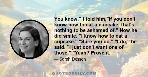 You know, I told him,if you don't know how to eat a cupcake, that's nothing to be ashamed of. Now he did smile. I know how to eat a cupcake. Sure you do. I do, he said. I just don't want one of those. Yeah? Prove it.