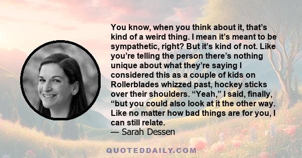 You know, when you think about it, that’s kind of a weird thing. I mean it’s meant to be sympathetic, right? But it’s kind of not. Like you’re telling the person there’s nothing unique about what they’re saying I