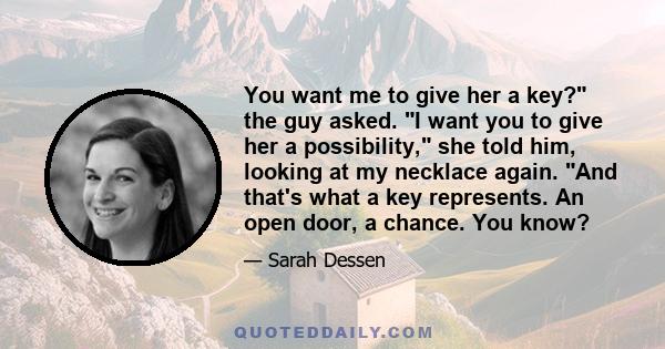 You want me to give her a key? the guy asked. I want you to give her a possibility, she told him, looking at my necklace again. And that's what a key represents. An open door, a chance. You know?