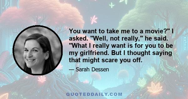 You want to take me to a movie? I asked. Well, not really, he said. What I really want is for you to be my girlfriend. But I thought saying that might scare you off.