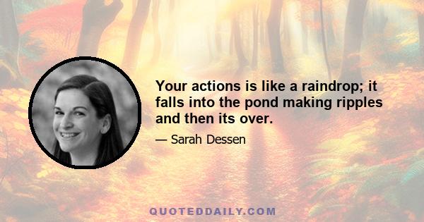 Your actions is like a raindrop; it falls into the pond making ripples and then its over.