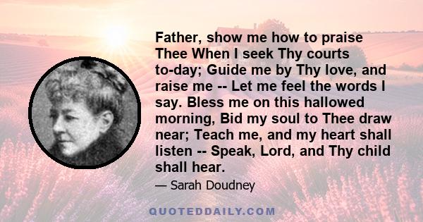 Father, show me how to praise Thee When I seek Thy courts to-day; Guide me by Thy love, and raise me -- Let me feel the words I say. Bless me on this hallowed morning, Bid my soul to Thee draw near; Teach me, and my