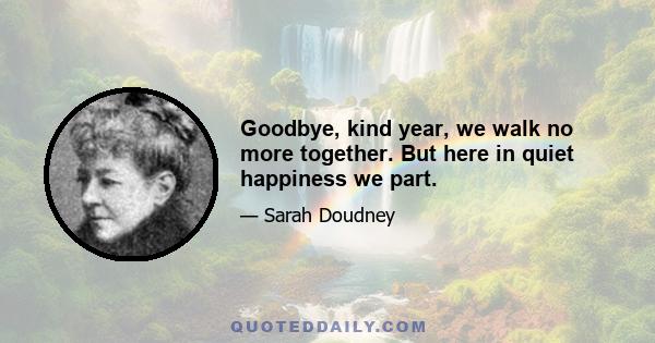 Goodbye, kind year, we walk no more together. But here in quiet happiness we part.