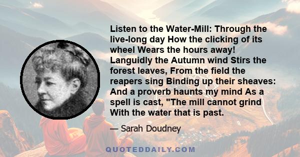 Listen to the Water-Mill: Through the live-long day How the clicking of its wheel Wears the hours away! Languidly the Autumn wind Stirs the forest leaves, From the field the reapers sing Binding up their sheaves: And a