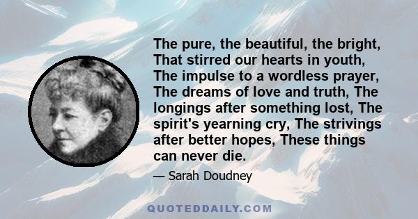 The pure, the beautiful, the bright, That stirred our hearts in youth, The impulse to a wordless prayer, The dreams of love and truth, The longings after something lost, The spirit's yearning cry, The strivings after