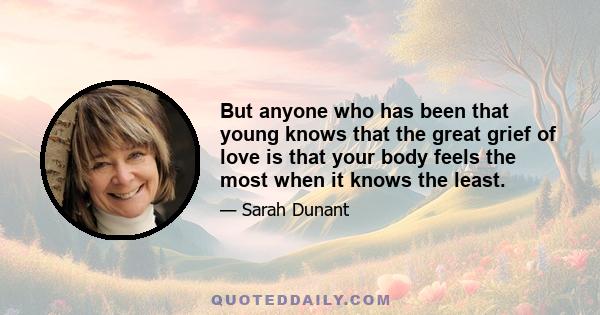 But anyone who has been that young knows that the great grief of love is that your body feels the most when it knows the least.