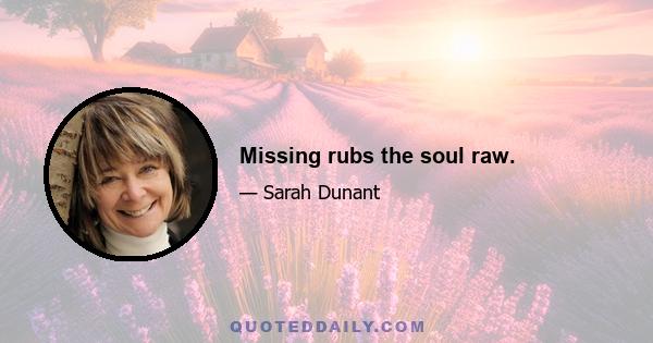 Missing rubs the soul raw.