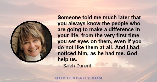 Someone told me much later that you always know the people who are going to make a difference in your life, from the very first time you set eyes on them, even if you do not like them at all. And I had noticed him, as