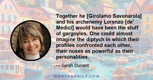 Together he [Girolamo Savonarola] and his archenemy Lorenzo [de' Medici] would have been the stuff of gargoyles. One could almost imagine the diptych in which their profiles confronted each other, their noses as