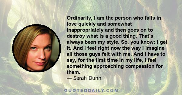 Ordinarily, I am the person who falls in love quickly and somewhat inappropriately and then goes on to destroy what is a good thing. That's always been my style. So, you know: I get it. And I feel right now the way I