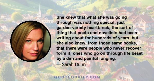 She knew that what she was going through was nothing special, just garden-variety heartbreak, the sort of thing that poets and novelists had been writing about for hundreds of years, but she also knew, from those same