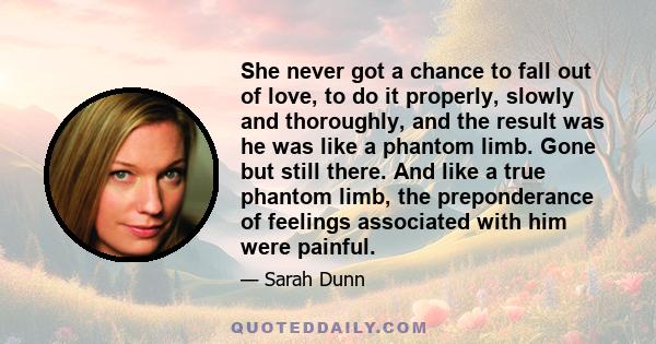 She never got a chance to fall out of love, to do it properly, slowly and thoroughly, and the result was he was like a phantom limb. Gone but still there. And like a true phantom limb, the preponderance of feelings