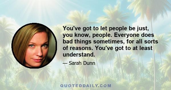 You've got to let people be just, you know, people. Everyone does bad things sometimes, for all sorts of reasons. You've got to at least understand.