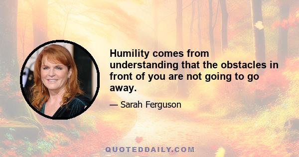 Humility comes from understanding that the obstacles in front of you are not going to go away.