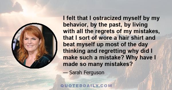 I felt that I ostracized myself by my behavior, by the past, by living with all the regrets of my mistakes, that I sort of wore a hair shirt and beat myself up most of the day thinking and regretting why did I make such 