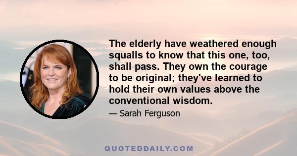 The elderly have weathered enough squalls to know that this one, too, shall pass. They own the courage to be original; they've learned to hold their own values above the conventional wisdom.