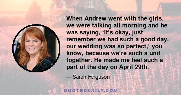 When Andrew went with the girls, we were talking all morning and he was saying, ‘It’s okay, just remember we had such a good day, our wedding was so perfect,’ you know, because we’re such a unit together. He made me