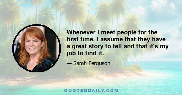 Whenever I meet people for the first time, I assume that they have a great story to tell and that it's my job to find it.