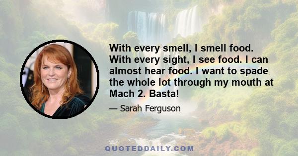 With every smell, I smell food. With every sight, I see food. I can almost hear food. I want to spade the whole lot through my mouth at Mach 2. Basta!