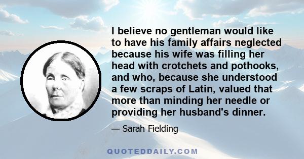 I believe no gentleman would like to have his family affairs neglected because his wife was filling her head with crotchets and pothooks, and who, because she understood a few scraps of Latin, valued that more than